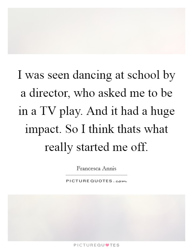 I was seen dancing at school by a director, who asked me to be in a TV play. And it had a huge impact. So I think thats what really started me off Picture Quote #1