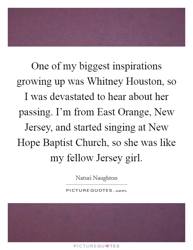 One of my biggest inspirations growing up was Whitney Houston, so I was devastated to hear about her passing. I'm from East Orange, New Jersey, and started singing at New Hope Baptist Church, so she was like my fellow Jersey girl Picture Quote #1