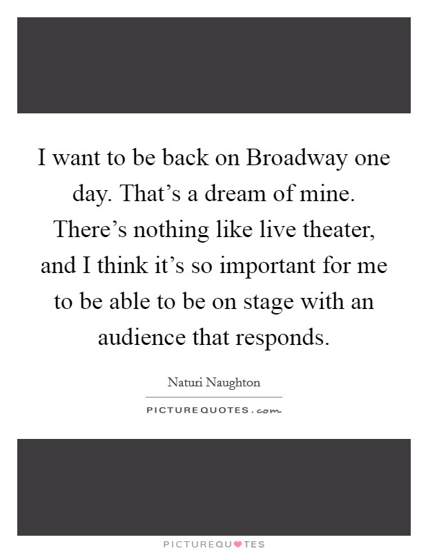 I want to be back on Broadway one day. That's a dream of mine. There's nothing like live theater, and I think it's so important for me to be able to be on stage with an audience that responds Picture Quote #1