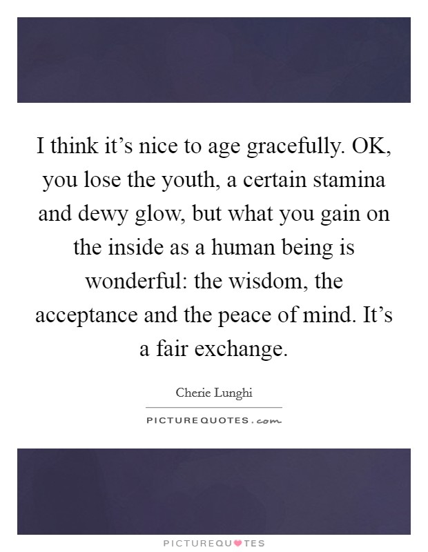 I think it’s nice to age gracefully. OK, you lose the youth, a certain stamina and dewy glow, but what you gain on the inside as a human being is wonderful: the wisdom, the acceptance and the peace of mind. It’s a fair exchange Picture Quote #1