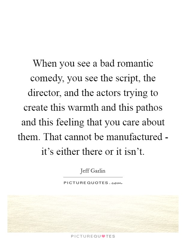 When you see a bad romantic comedy, you see the script, the director, and the actors trying to create this warmth and this pathos and this feeling that you care about them. That cannot be manufactured - it’s either there or it isn’t Picture Quote #1