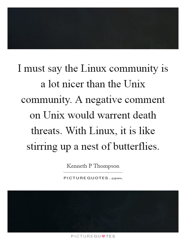 I must say the Linux community is a lot nicer than the Unix community. A negative comment on Unix would warrent death threats. With Linux, it is like stirring up a nest of butterflies Picture Quote #1