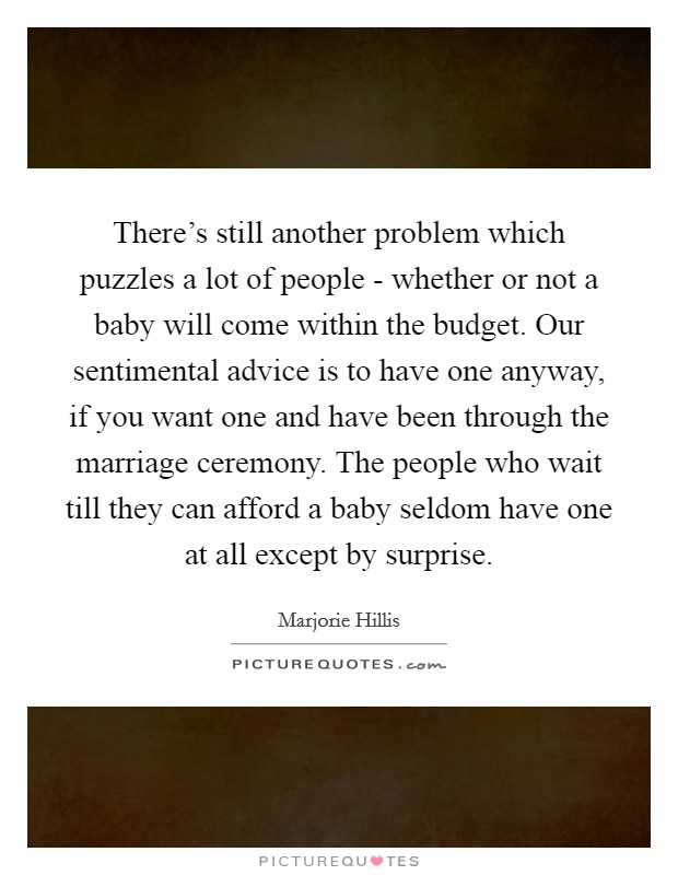There’s still another problem which puzzles a lot of people - whether or not a baby will come within the budget. Our sentimental advice is to have one anyway, if you want one and have been through the marriage ceremony. The people who wait till they can afford a baby seldom have one at all except by surprise Picture Quote #1