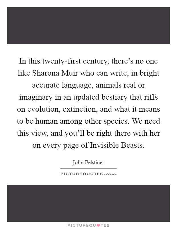 In this twenty-first century, there’s no one like Sharona Muir who can write, in bright accurate language, animals real or imaginary in an updated bestiary that riffs on evolution, extinction, and what it means to be human among other species. We need this view, and you’ll be right there with her on every page of Invisible Beasts Picture Quote #1