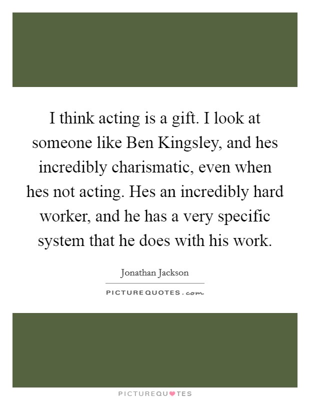 I think acting is a gift. I look at someone like Ben Kingsley, and hes incredibly charismatic, even when hes not acting. Hes an incredibly hard worker, and he has a very specific system that he does with his work Picture Quote #1