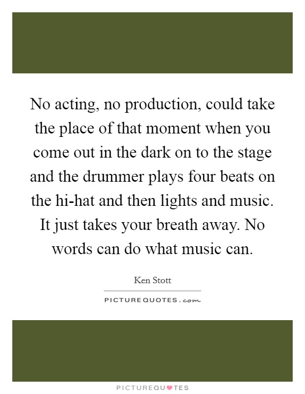 No acting, no production, could take the place of that moment when you come out in the dark on to the stage and the drummer plays four beats on the hi-hat and then lights and music. It just takes your breath away. No words can do what music can Picture Quote #1