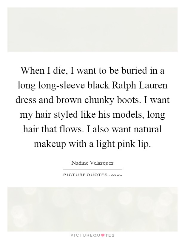 When I die, I want to be buried in a long long-sleeve black Ralph Lauren dress and brown chunky boots. I want my hair styled like his models, long hair that flows. I also want natural makeup with a light pink lip Picture Quote #1