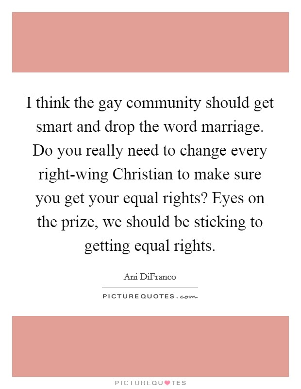 I think the gay community should get smart and drop the word marriage. Do you really need to change every right-wing Christian to make sure you get your equal rights? Eyes on the prize, we should be sticking to getting equal rights Picture Quote #1
