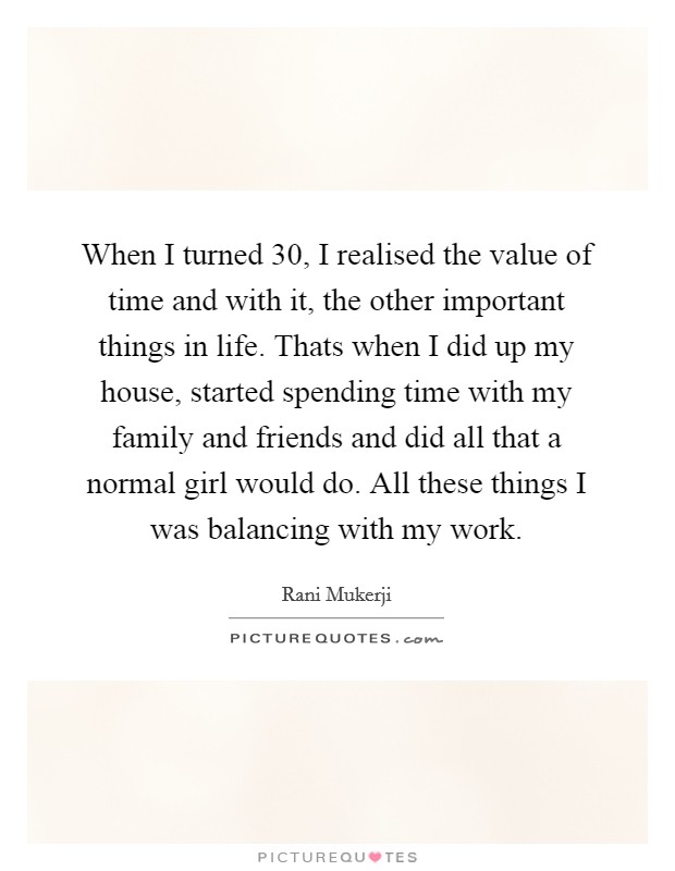 When I turned 30, I realised the value of time and with it, the other important things in life. Thats when I did up my house, started spending time with my family and friends and did all that a normal girl would do. All these things I was balancing with my work Picture Quote #1