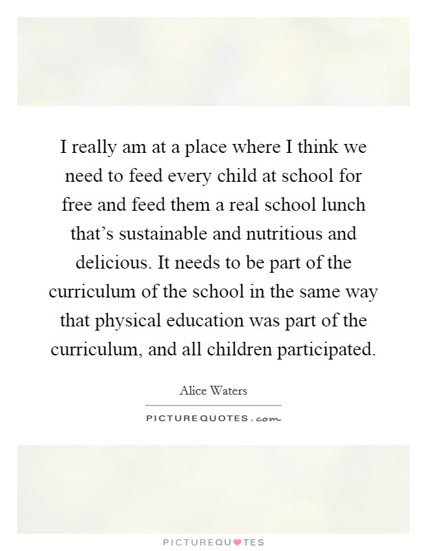 I really am at a place where I think we need to feed every child at school for free and feed them a real school lunch that’s sustainable and nutritious and delicious. It needs to be part of the curriculum of the school in the same way that physical education was part of the curriculum, and all children participated Picture Quote #1