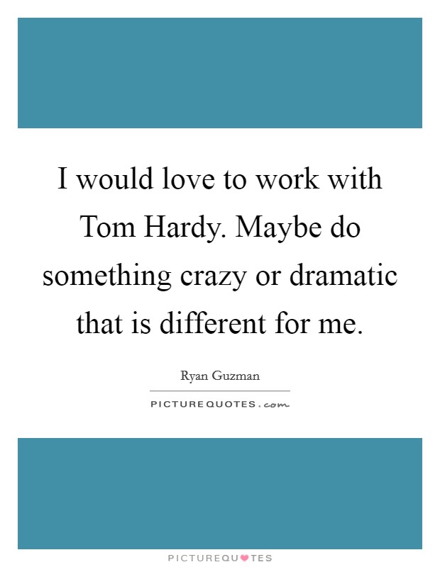 I would love to work with Tom Hardy. Maybe do something crazy or dramatic that is different for me Picture Quote #1
