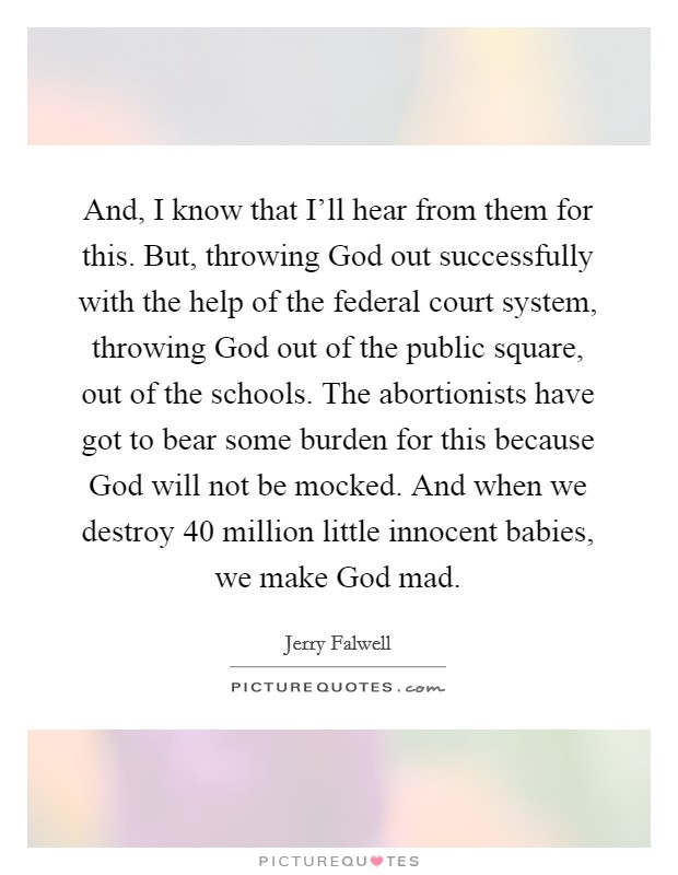 And, I know that I’ll hear from them for this. But, throwing God out successfully with the help of the federal court system, throwing God out of the public square, out of the schools. The abortionists have got to bear some burden for this because God will not be mocked. And when we destroy 40 million little innocent babies, we make God mad Picture Quote #1