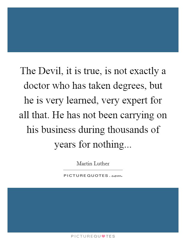 The Devil, it is true, is not exactly a doctor who has taken degrees, but he is very learned, very expert for all that. He has not been carrying on his business during thousands of years for nothing Picture Quote #1