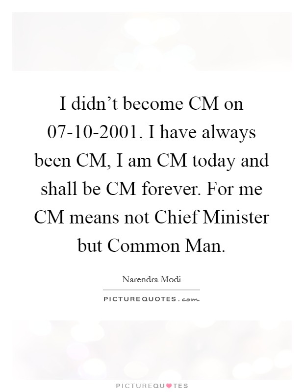 I didn’t become CM on 07-10-2001. I have always been CM, I am CM today and shall be CM forever. For me CM means not Chief Minister but Common Man Picture Quote #1