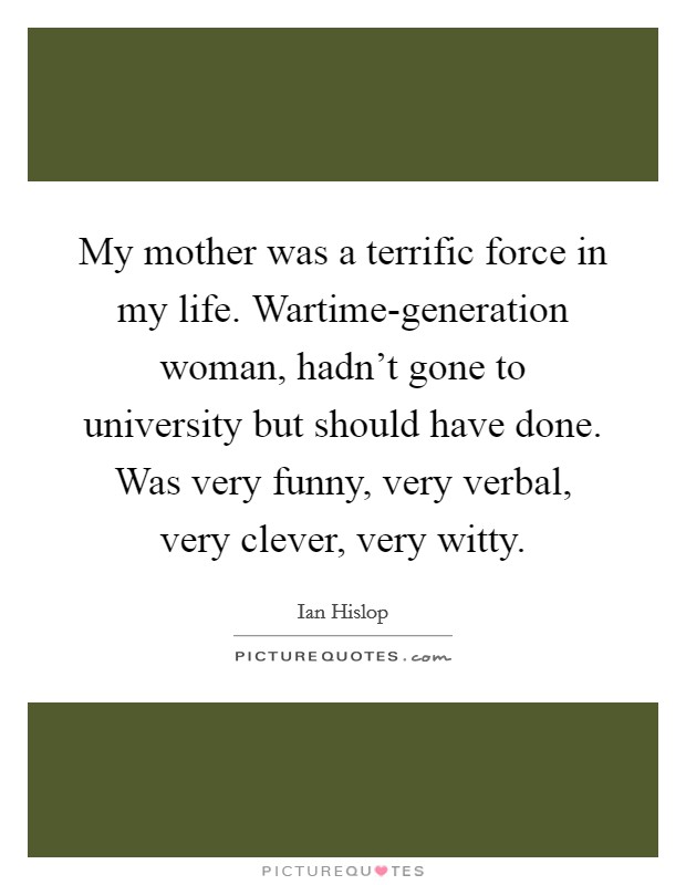 My mother was a terrific force in my life. Wartime-generation woman, hadn’t gone to university but should have done. Was very funny, very verbal, very clever, very witty Picture Quote #1