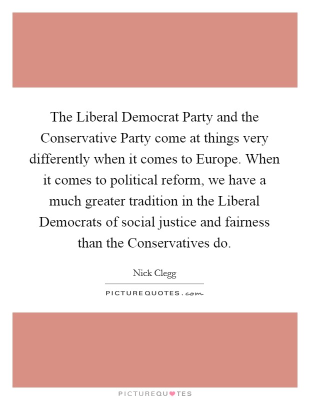 The Liberal Democrat Party and the Conservative Party come at things very differently when it comes to Europe. When it comes to political reform, we have a much greater tradition in the Liberal Democrats of social justice and fairness than the Conservatives do Picture Quote #1