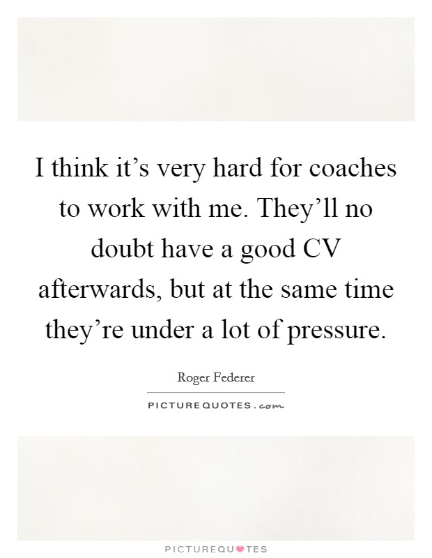 I think it’s very hard for coaches to work with me. They’ll no doubt have a good CV afterwards, but at the same time they’re under a lot of pressure Picture Quote #1
