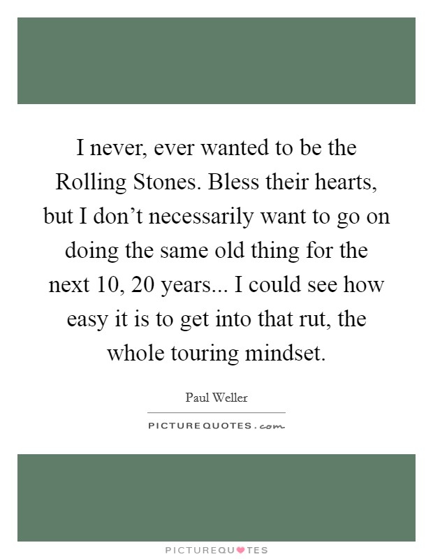 I never, ever wanted to be the Rolling Stones. Bless their hearts, but I don’t necessarily want to go on doing the same old thing for the next 10, 20 years... I could see how easy it is to get into that rut, the whole touring mindset Picture Quote #1