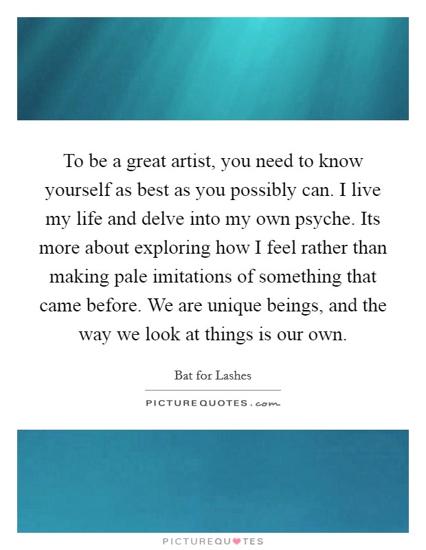 To be a great artist, you need to know yourself as best as you possibly can. I live my life and delve into my own psyche. Its more about exploring how I feel rather than making pale imitations of something that came before. We are unique beings, and the way we look at things is our own Picture Quote #1