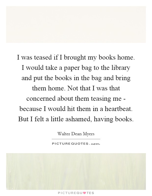 I was teased if I brought my books home. I would take a paper bag to the library and put the books in the bag and bring them home. Not that I was that concerned about them teasing me - because I would hit them in a heartbeat. But I felt a little ashamed, having books Picture Quote #1