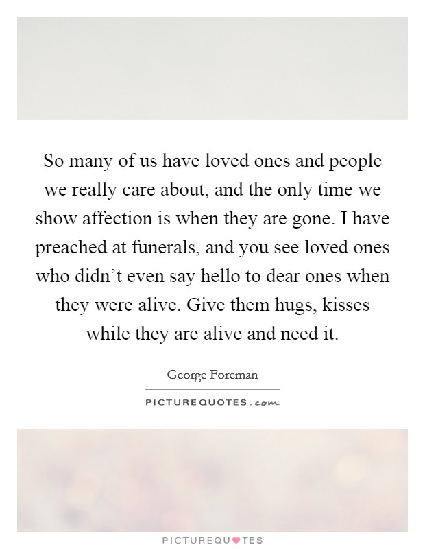 So many of us have loved ones and people we really care about, and the only time we show affection is when they are gone. I have preached at funerals, and you see loved ones who didn’t even say hello to dear ones when they were alive. Give them hugs, kisses while they are alive and need it Picture Quote #1