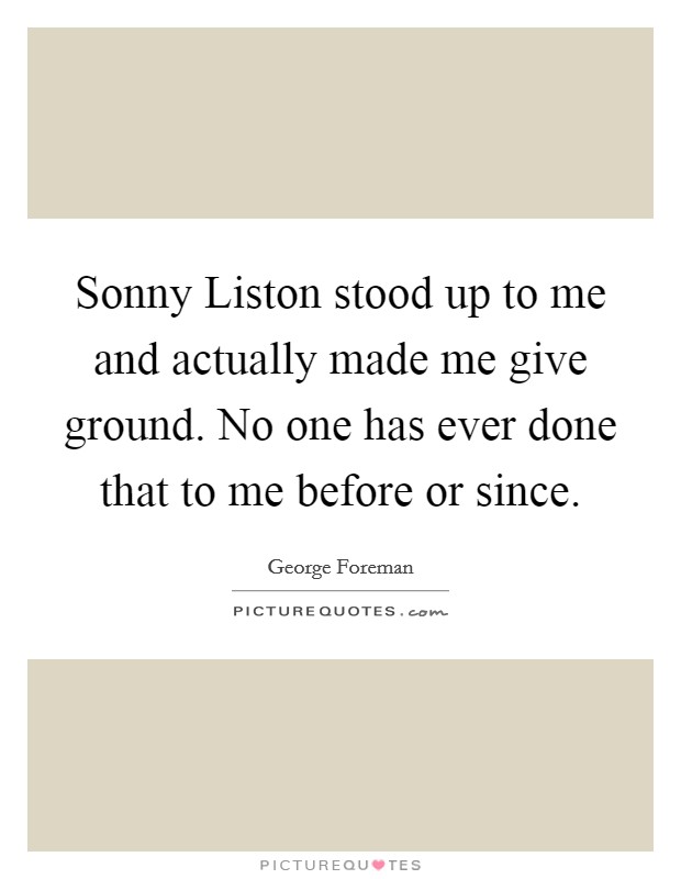 Sonny Liston stood up to me and actually made me give ground. No one has ever done that to me before or since Picture Quote #1