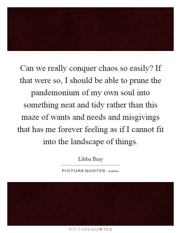 Can we really conquer chaos so easily? If that were so, I should be able to prune the pandemonium of my own soul into something neat and tidy rather than this maze of wants and needs and misgivings that has me forever feeling as if I cannot fit into the landscape of things Picture Quote #1