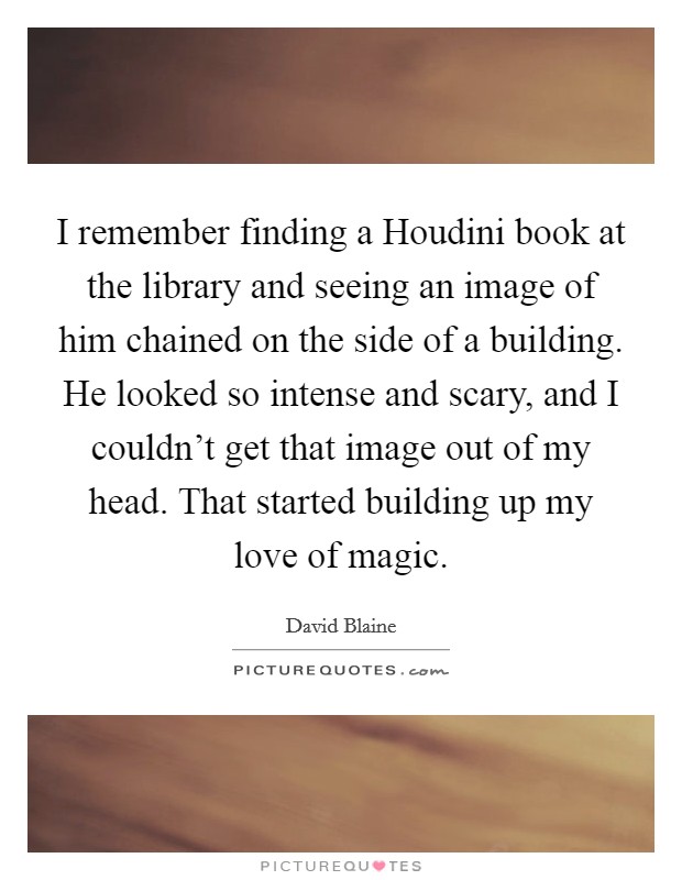 I remember finding a Houdini book at the library and seeing an image of him chained on the side of a building. He looked so intense and scary, and I couldn’t get that image out of my head. That started building up my love of magic Picture Quote #1