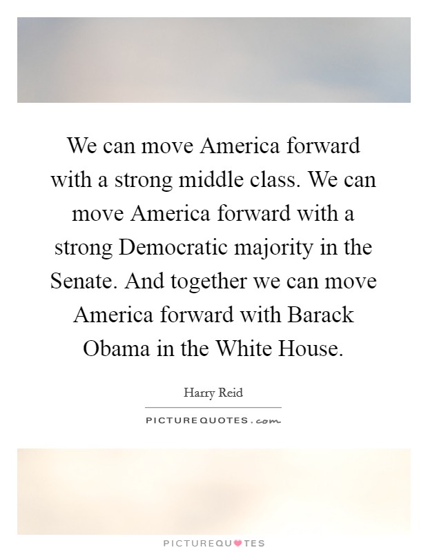 We can move America forward with a strong middle class. We can move America forward with a strong Democratic majority in the Senate. And together we can move America forward with Barack Obama in the White House Picture Quote #1