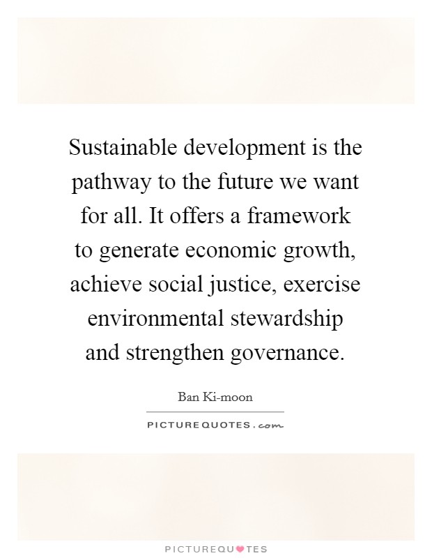 Sustainable development is the pathway to the future we want for all. It offers a framework to generate economic growth, achieve social justice, exercise environmental stewardship and strengthen governance Picture Quote #1