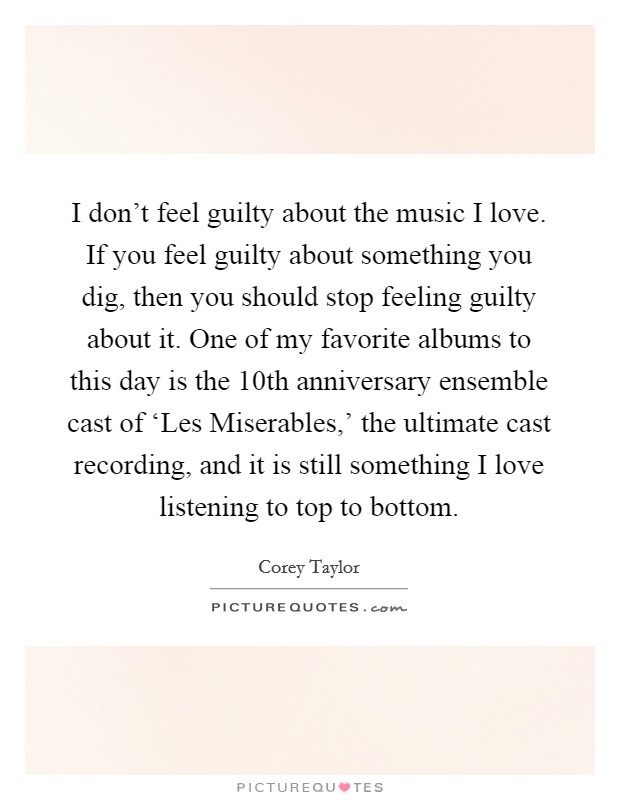 I don’t feel guilty about the music I love. If you feel guilty about something you dig, then you should stop feeling guilty about it. One of my favorite albums to this day is the 10th anniversary ensemble cast of ‘Les Miserables,’ the ultimate cast recording, and it is still something I love listening to top to bottom Picture Quote #1