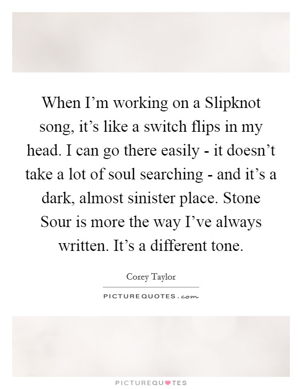 When I’m working on a Slipknot song, it’s like a switch flips in my head. I can go there easily - it doesn’t take a lot of soul searching - and it’s a dark, almost sinister place. Stone Sour is more the way I’ve always written. It’s a different tone Picture Quote #1