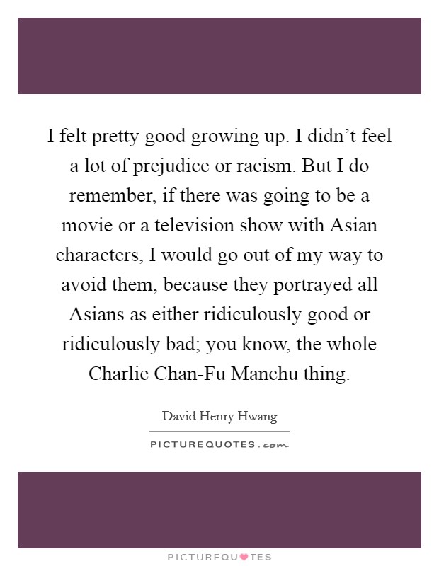 I felt pretty good growing up. I didn’t feel a lot of prejudice or racism. But I do remember, if there was going to be a movie or a television show with Asian characters, I would go out of my way to avoid them, because they portrayed all Asians as either ridiculously good or ridiculously bad; you know, the whole Charlie Chan-Fu Manchu thing Picture Quote #1