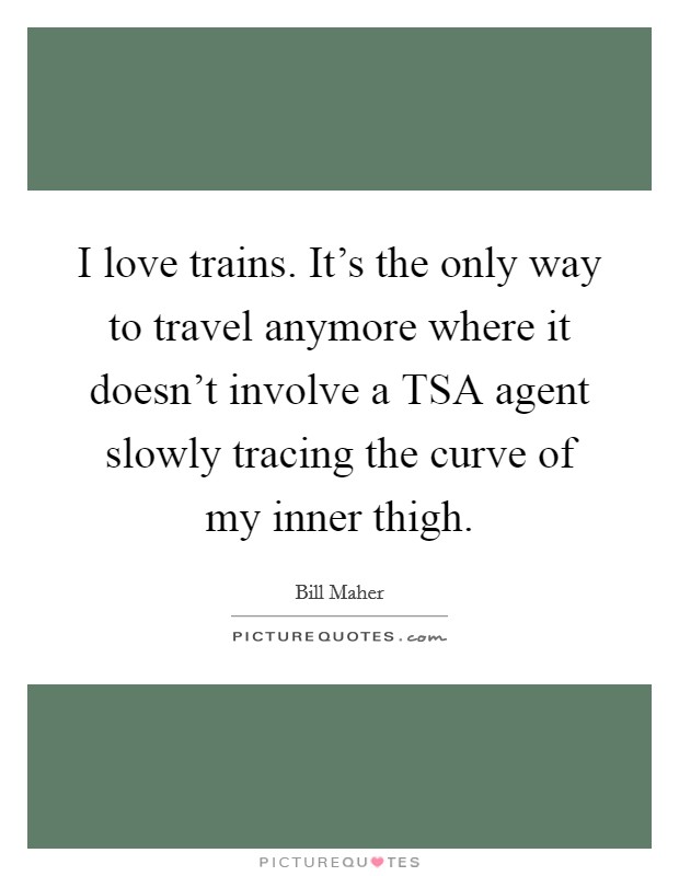 I love trains. It’s the only way to travel anymore where it doesn’t involve a TSA agent slowly tracing the curve of my inner thigh Picture Quote #1