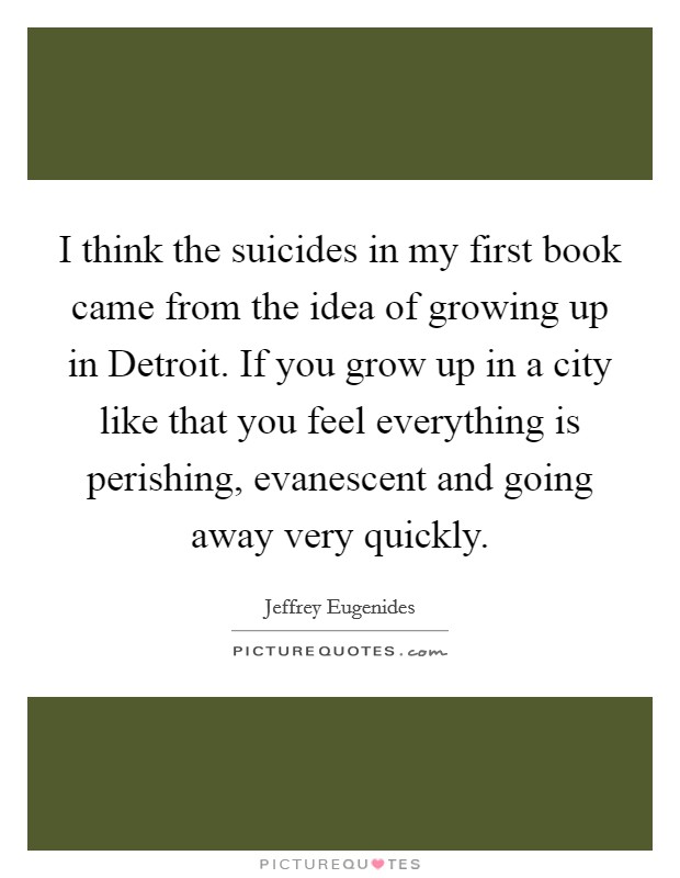 I think the suicides in my first book came from the idea of growing up in Detroit. If you grow up in a city like that you feel everything is perishing, evanescent and going away very quickly Picture Quote #1