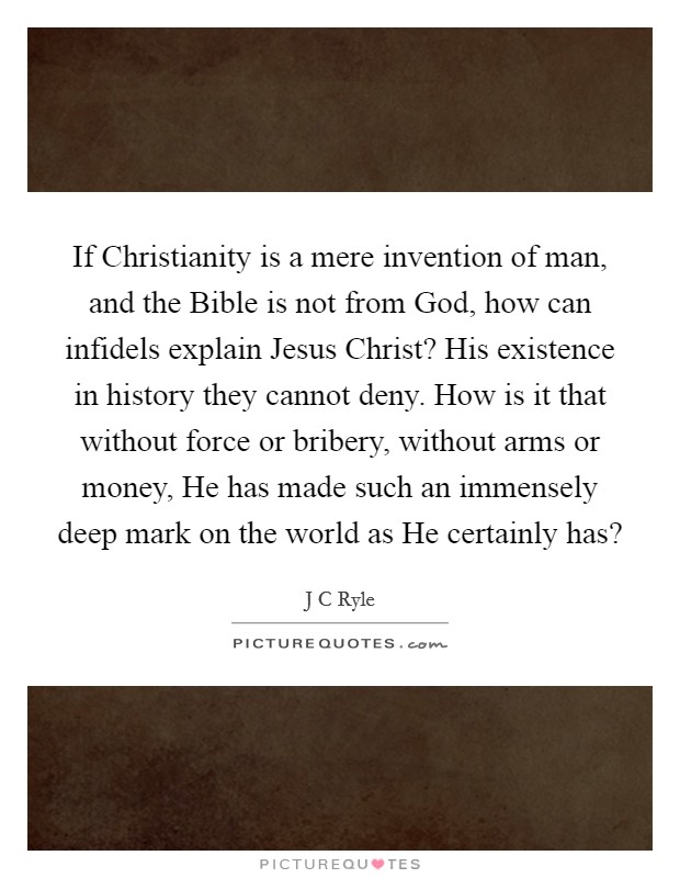 If Christianity is a mere invention of man, and the Bible is not from God, how can infidels explain Jesus Christ? His existence in history they cannot deny. How is it that without force or bribery, without arms or money, He has made such an immensely deep mark on the world as He certainly has? Picture Quote #1