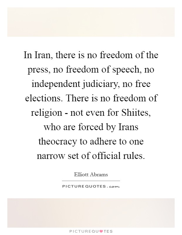 In Iran, there is no freedom of the press, no freedom of speech, no independent judiciary, no free elections. There is no freedom of religion - not even for Shiites, who are forced by Irans theocracy to adhere to one narrow set of official rules Picture Quote #1