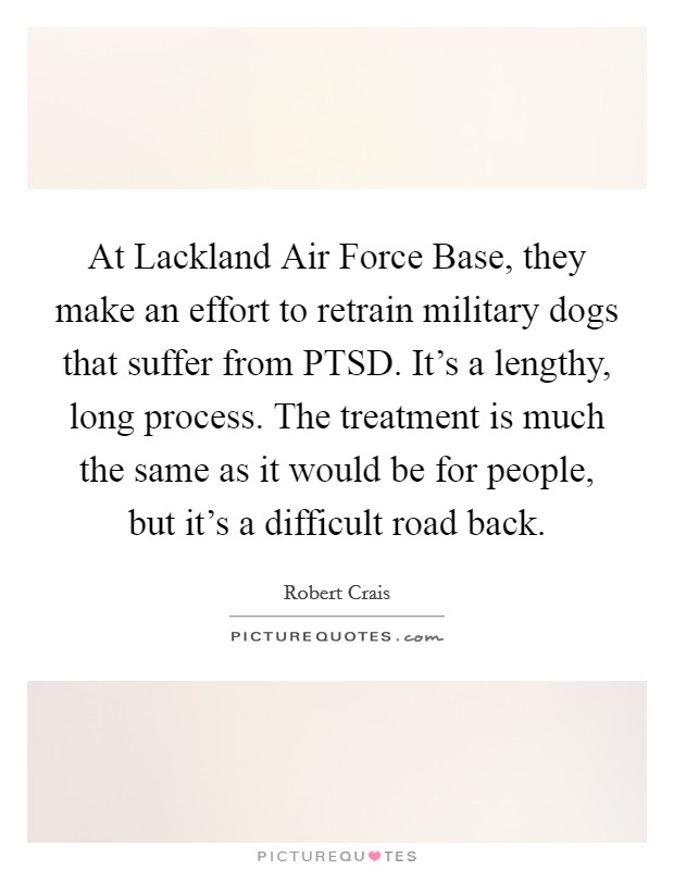 At Lackland Air Force Base, they make an effort to retrain military dogs that suffer from PTSD. It’s a lengthy, long process. The treatment is much the same as it would be for people, but it’s a difficult road back Picture Quote #1