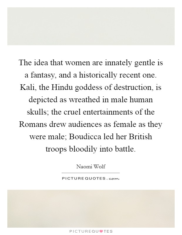 The idea that women are innately gentle is a fantasy, and a historically recent one. Kali, the Hindu goddess of destruction, is depicted as wreathed in male human skulls; the cruel entertainments of the Romans drew audiences as female as they were male; Boudicca led her British troops bloodily into battle Picture Quote #1