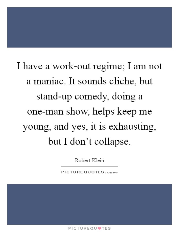 I have a work-out regime; I am not a maniac. It sounds cliche, but stand-up comedy, doing a one-man show, helps keep me young, and yes, it is exhausting, but I don’t collapse Picture Quote #1