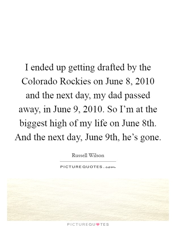 I ended up getting drafted by the Colorado Rockies on June 8, 2010 and the next day, my dad passed away, in June 9, 2010. So I’m at the biggest high of my life on June 8th. And the next day, June 9th, he’s gone Picture Quote #1
