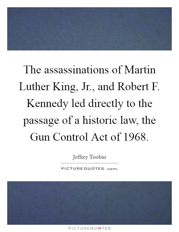 The assassinations of Martin Luther King, Jr., and Robert F. Kennedy led directly to the passage of a historic law, the Gun Control Act of 1968 Picture Quote #1