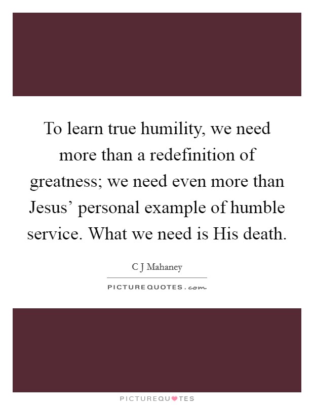 To learn true humility, we need more than a redefinition of greatness; we need even more than Jesus’ personal example of humble service. What we need is His death Picture Quote #1