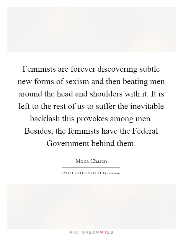 Feminists are forever discovering subtle new forms of sexism and then beating men around the head and shoulders with it. It is left to the rest of us to suffer the inevitable backlash this provokes among men. Besides, the feminists have the Federal Government behind them Picture Quote #1