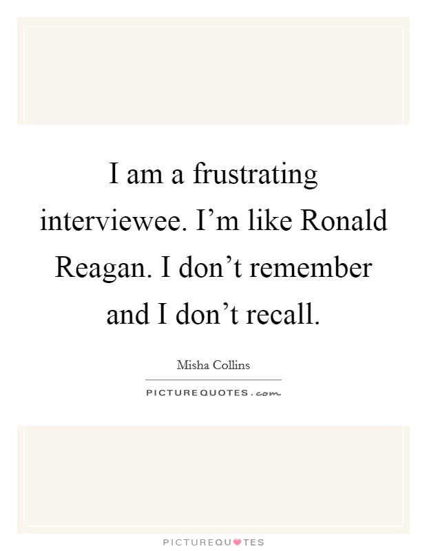 I am a frustrating interviewee. I’m like Ronald Reagan. I don’t remember and I don’t recall Picture Quote #1