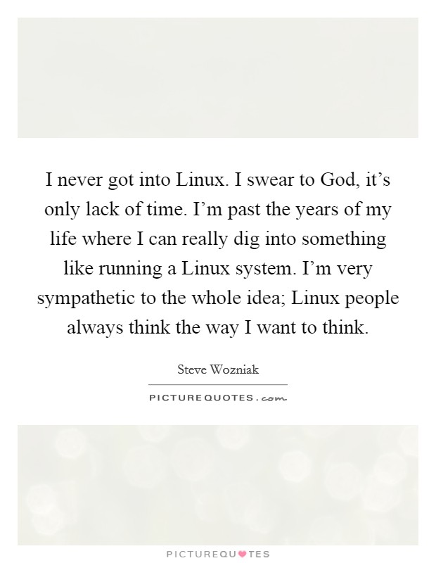 I never got into Linux. I swear to God, it's only lack of time. I'm past the years of my life where I can really dig into something like running a Linux system. I'm very sympathetic to the whole idea; Linux people always think the way I want to think Picture Quote #1