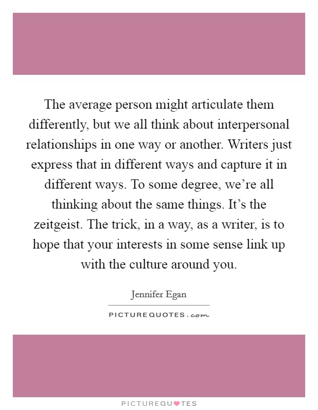The average person might articulate them differently, but we all think about interpersonal relationships in one way or another. Writers just express that in different ways and capture it in different ways. To some degree, we’re all thinking about the same things. It’s the zeitgeist. The trick, in a way, as a writer, is to hope that your interests in some sense link up with the culture around you Picture Quote #1