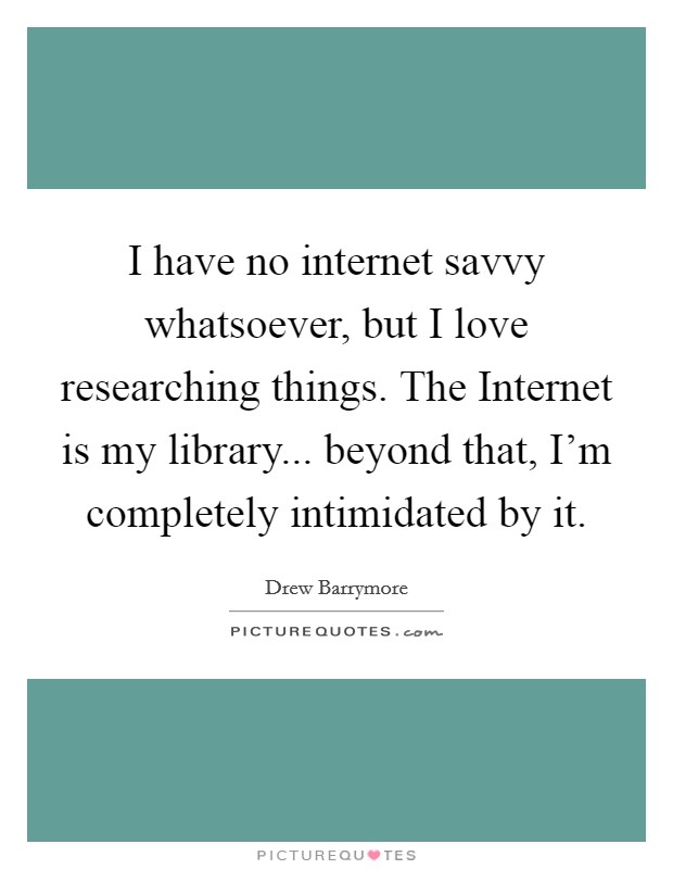 I have no internet savvy whatsoever, but I love researching things. The Internet is my library... beyond that, I’m completely intimidated by it Picture Quote #1