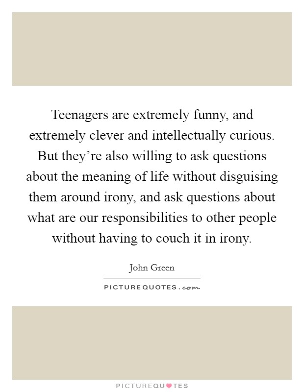 Teenagers are extremely funny, and extremely clever and intellectually curious. But they’re also willing to ask questions about the meaning of life without disguising them around irony, and ask questions about what are our responsibilities to other people without having to couch it in irony Picture Quote #1