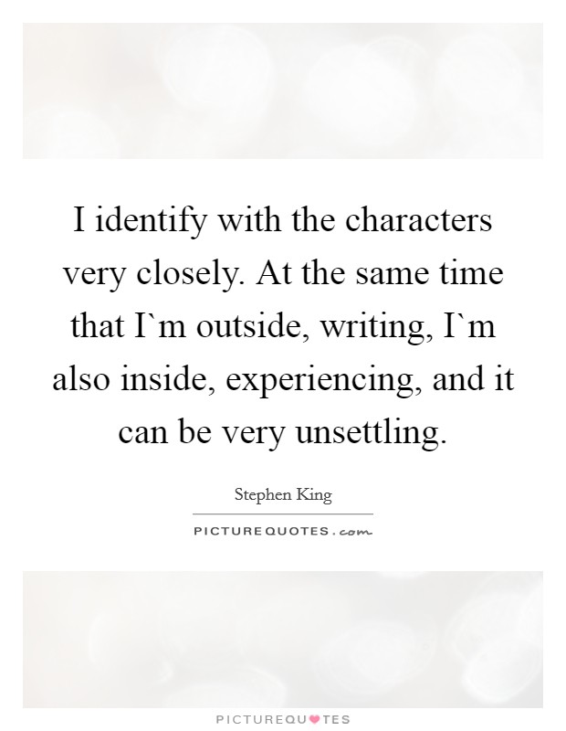 I identify with the characters very closely. At the same time that I`m outside, writing, I`m also inside, experiencing, and it can be very unsettling Picture Quote #1